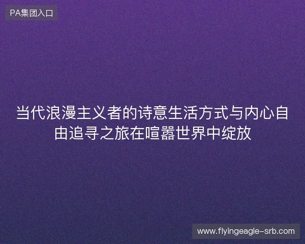 当代浪漫主义者的诗意生活方式与内心自由追寻之旅在喧嚣世界中绽放