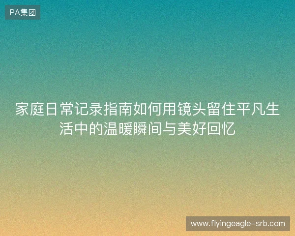 家庭日常记录指南如何用镜头留住平凡生活中的温暖瞬间与美好回忆
