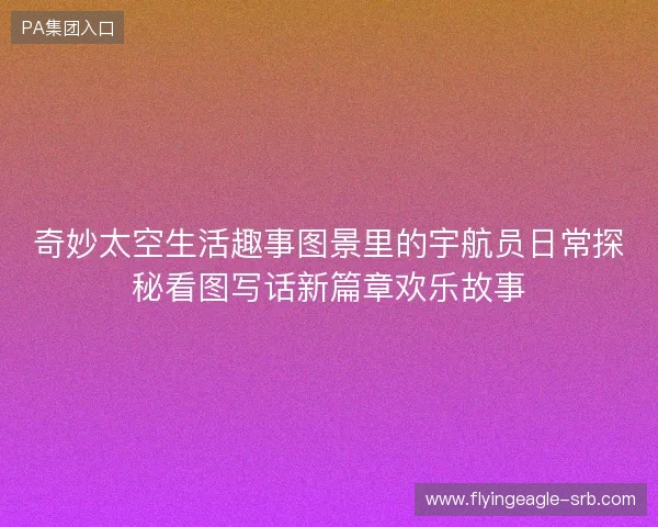 奇妙太空生活趣事图景里的宇航员日常探秘看图写话新篇章欢乐故事